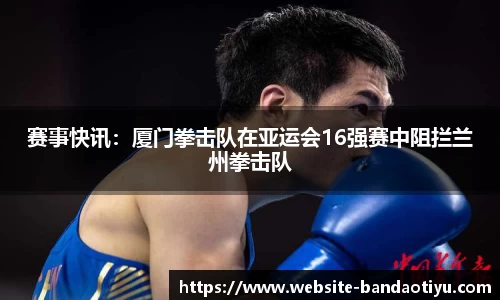 赛事快讯：厦门拳击队在亚运会16强赛中阻拦兰州拳击队