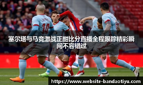 塞尔塔与马竞激战正酣比分直播全程跟踪精彩瞬间不容错过